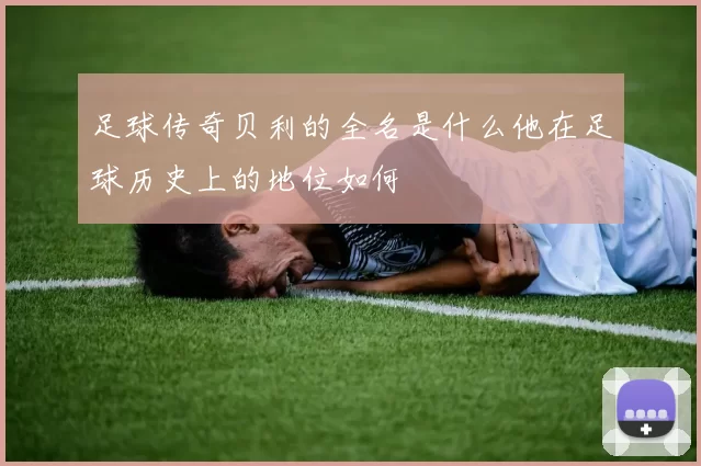 足球传奇贝利的全名是什么他在足球历史上的地位如何