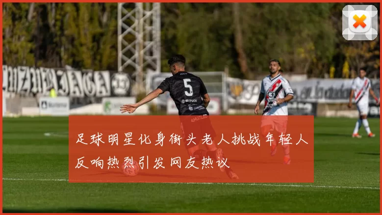 足球明星化身街头老人挑战年轻人反响热烈引发网友热议
