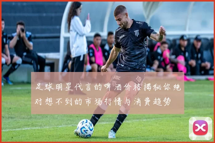 足球明星代言的啤酒价格揭秘你绝对想不到的市场行情与消费趋势