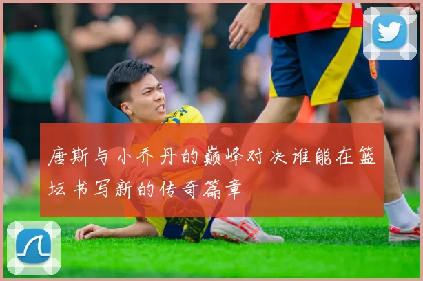 唐斯与小乔丹的巅峰对决谁能在篮坛书写新的传奇篇章