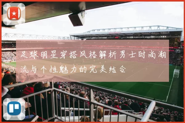 足球明星穿搭风格解析男士时尚潮流与个性魅力的完美结合