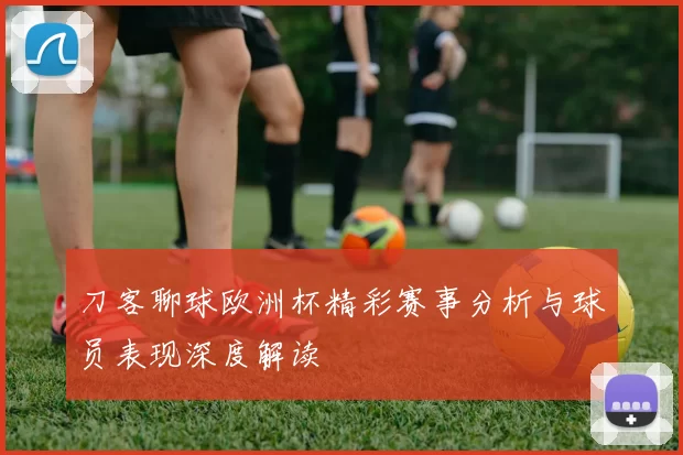 刀客聊球欧洲杯精彩赛事分析与球员表现深度解读