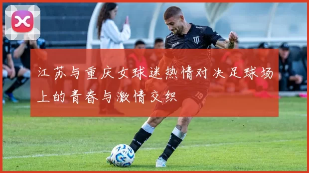 江苏与重庆女球迷热情对决足球场上的青春与激情交织